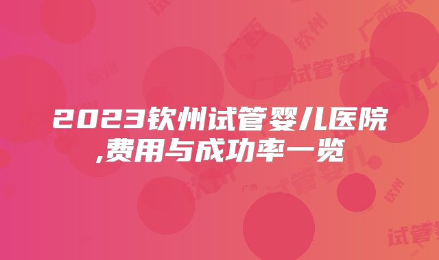 2023钦州试管婴儿医院,费用与成功率一览