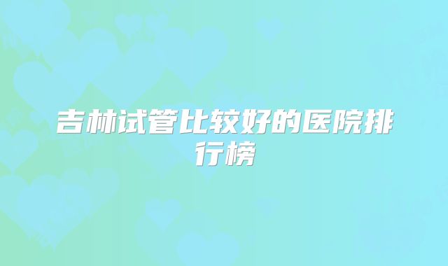 吉林试管比较好的医院排行榜