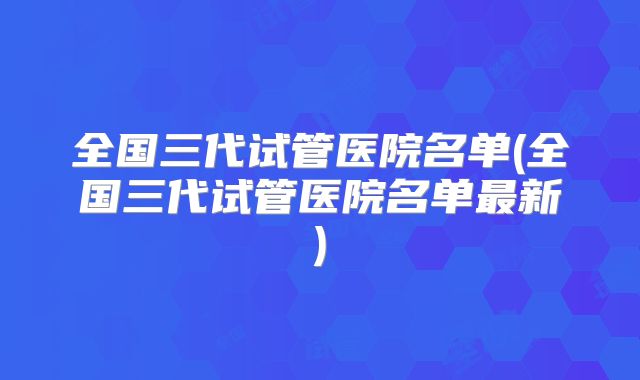全国三代试管医院名单(全国三代试管医院名单最新)