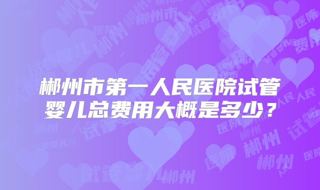 郴州市第一人民医院试管婴儿总费用大概是多少?