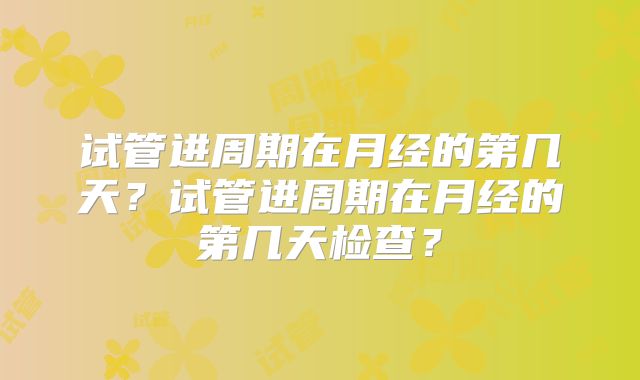 试管进周期在月经的第几天？试管进周期在月经的第几天检查？