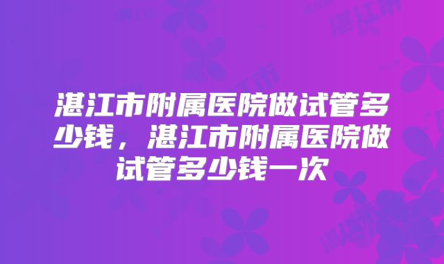 湛江市附属医院做试管多少钱,湛江市附属医院做试管多少钱一次
