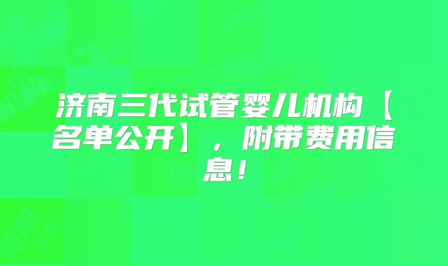 济南三代试管婴儿机构【名单公开】，附带费用信息！