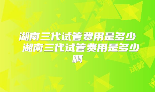 湖南三代试管费用是多少 湖南三代试管费用是多少啊