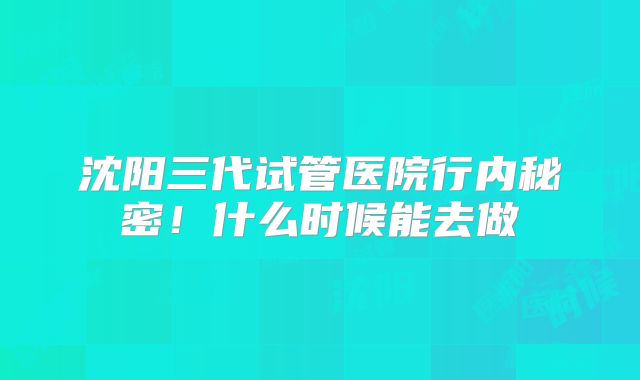 沈阳三代试管医院行内秘密！什么时候能去做