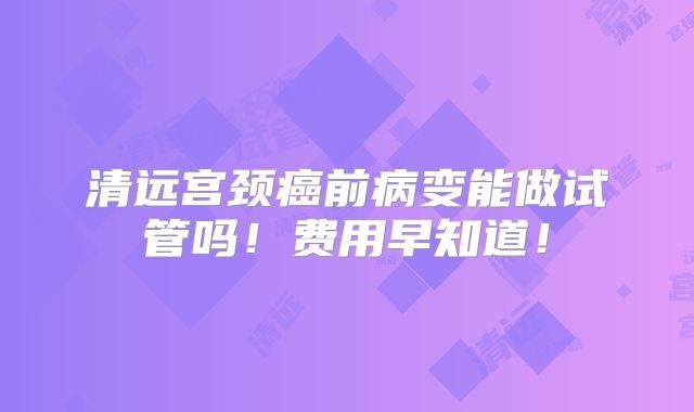 清远宫颈癌前病变能做试管吗！费用早知道！