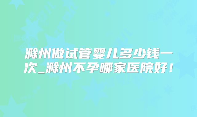 滁州做试管婴儿多少钱一次_滁州不孕哪家医院好！