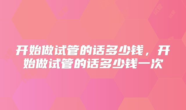 开始做试管的话多少钱，开始做试管的话多少钱一次