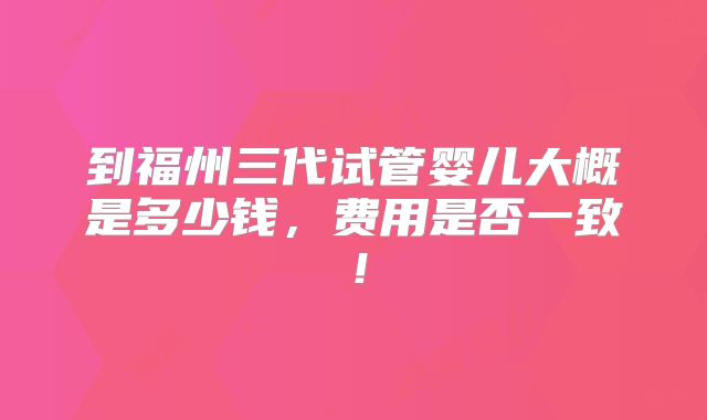 到福州三代试管婴儿大概是多少钱,费用是否一致!