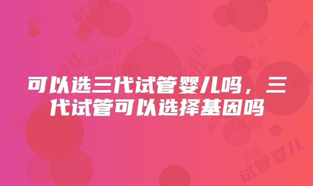 可以选三代试管婴儿吗，三代试管可以选择基因吗