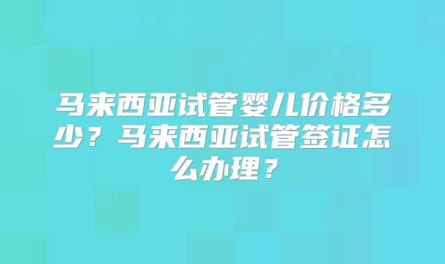 马来西亚试管婴儿价格多少?马来西亚试管签证怎么办理?