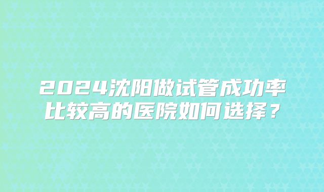 2024沈阳做试管成功率比较高的医院如何选择?