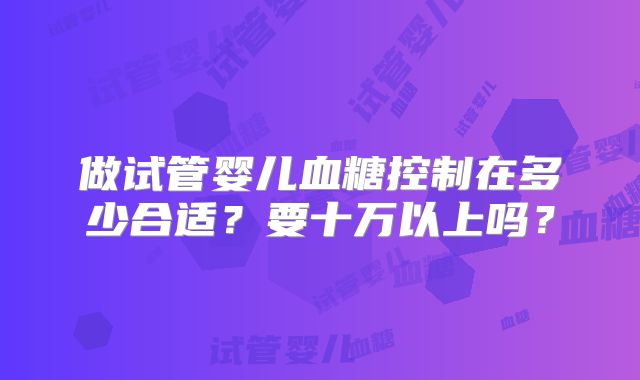 做试管婴儿血糖控制在多少合适?要十万以上吗?