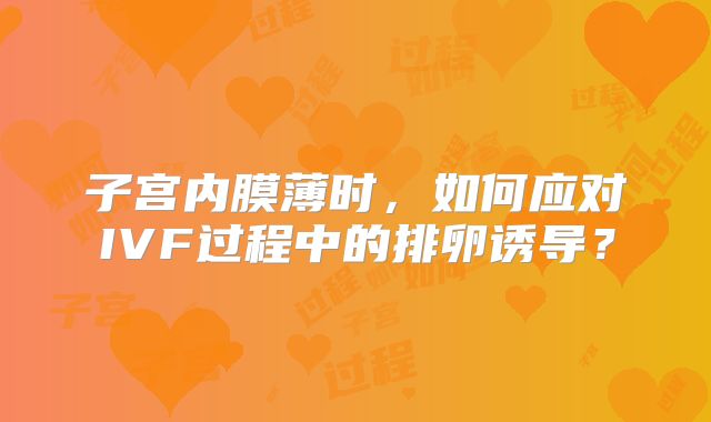 子宫内膜薄时,如何应对IVF过程中的排卵诱导?
