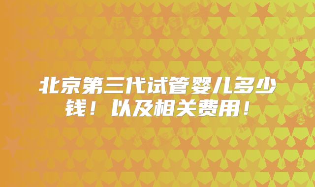 北京第三代试管婴儿多少钱!以及相关费用!