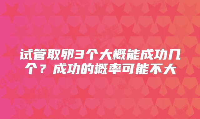 试管取卵3个大概能成功几个?成功的概率可能不大