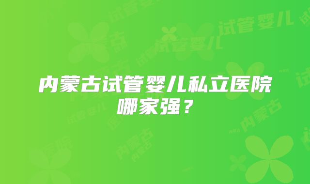 内蒙古试管婴儿私立医院哪家强？