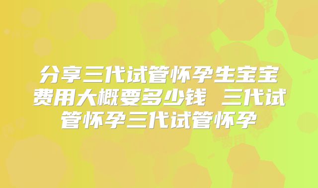 分享三代试管怀孕生宝宝费用大概要多少钱 三代试管怀孕三代试管怀孕