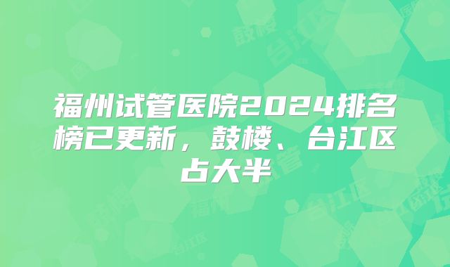 福州试管医院2024排名榜已更新，鼓楼、台江区占大半