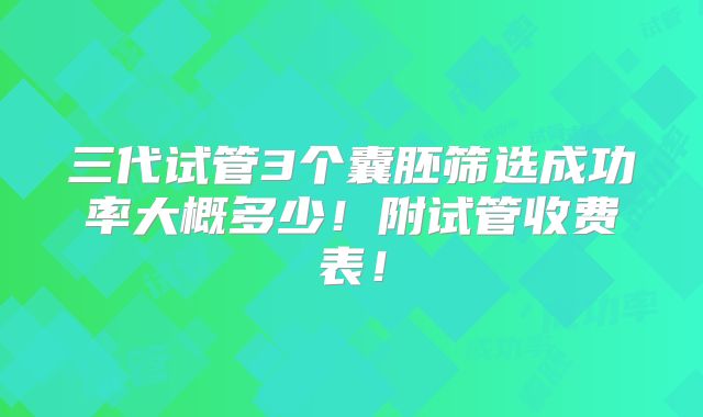 三代试管3个囊胚筛选成功率大概多少!附试管收费表!