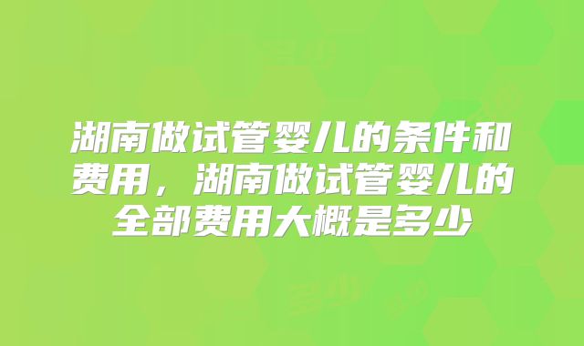 湖南做试管婴儿的条件和费用,湖南做试管婴儿的全部费用大概是多少