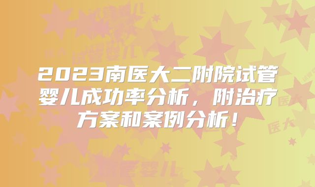 2023南医大二附院试管婴儿成功率分析,附治疗方案和案例分析!