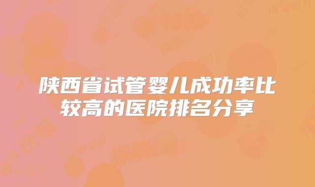 陕西省试管婴儿成功率比较高的医院排名分享
