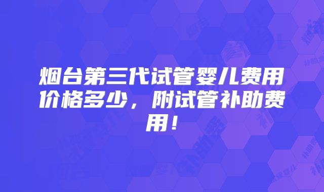 烟台第三代试管婴儿费用价格多少,附试管补助费用!