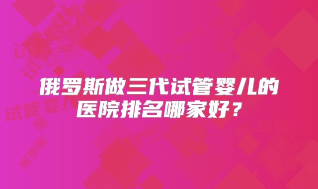 俄罗斯做三代试管婴儿的医院排名哪家好?