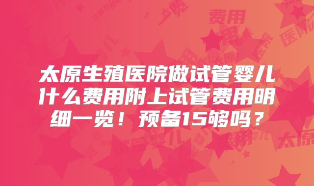 太原生殖医院做试管婴儿什么费用附上试管费用明细一览!预备15够吗?
