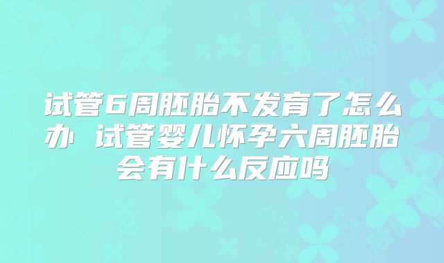 试管6周胚胎不发育了怎么办 试管婴儿怀孕六周胚胎会有什么反应吗