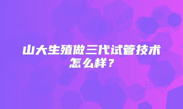 山大生殖做三代试管技术怎么样？