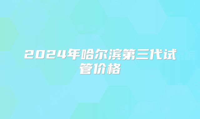 2024年哈尔滨第三代试管价格