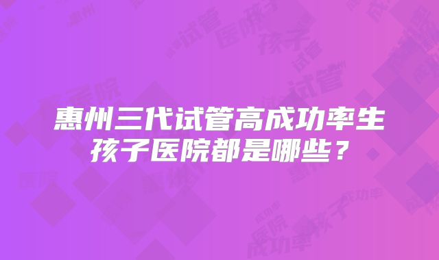 惠州三代试管高成功率生孩子医院都是哪些?