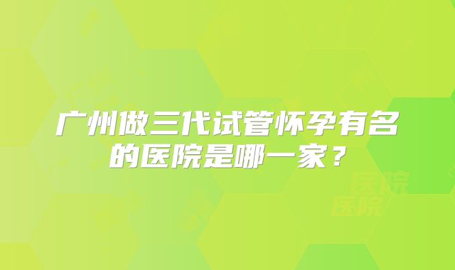 广州做三代试管怀孕有名的医院是哪一家？