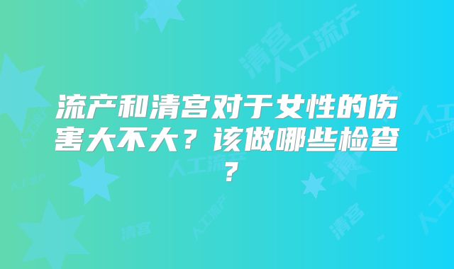 流产和清宫对于女性的伤害大不大？该做哪些检查？