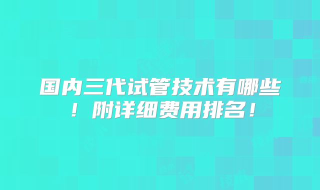 国内三代试管技术有哪些!附详细费用排名!