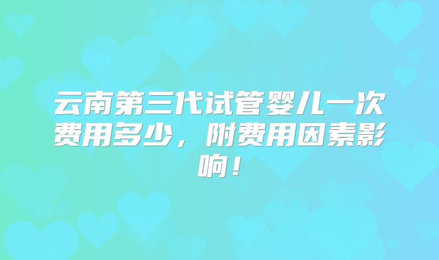 云南第三代试管婴儿一次费用多少,附费用因素影响!