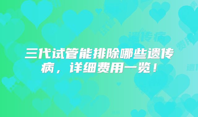 三代试管能排除哪些遗传病，详细费用一览！