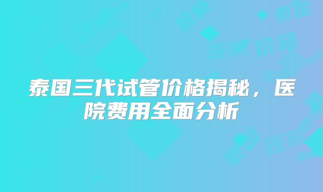 泰国三代试管价格揭秘，医院费用全面分析