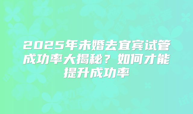 2025年未婚去宜宾试管成功率大揭秘?如何才能提升成功率