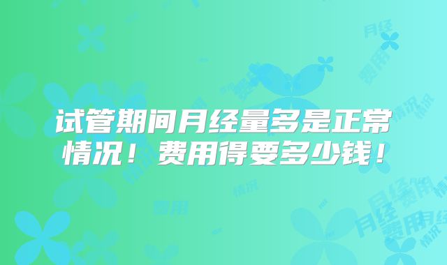 试管期间月经量多是正常情况!费用得要多少钱!
