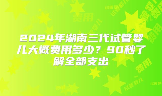2024年湖南三代试管婴儿大概费用多少？90秒了解全部支出