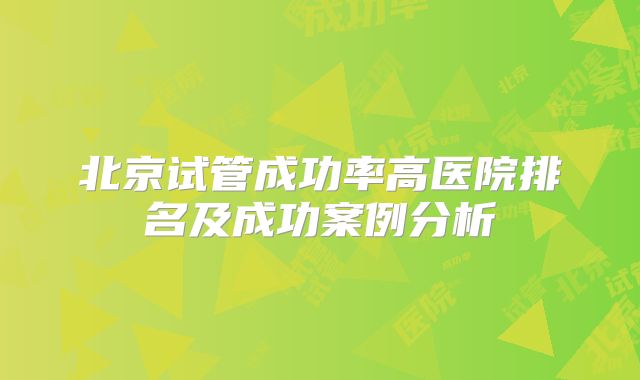 北京试管成功率高医院排名及成功案例分析