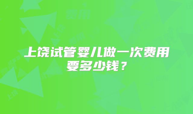 上饶试管婴儿做一次费用要多少钱？