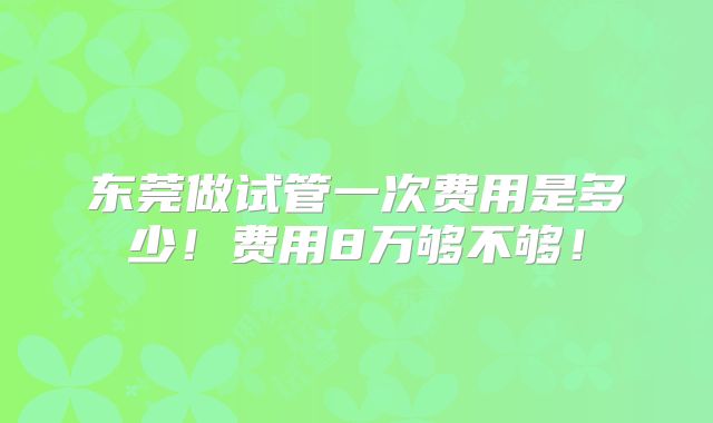 东莞做试管一次费用是多少!费用8万够不够!