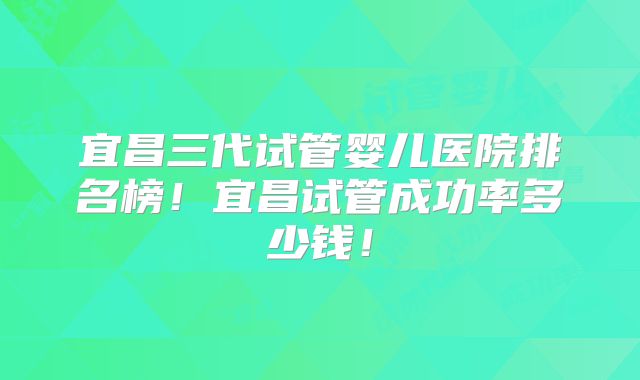 宜昌三代试管婴儿医院排名榜!宜昌试管成功率多少钱!