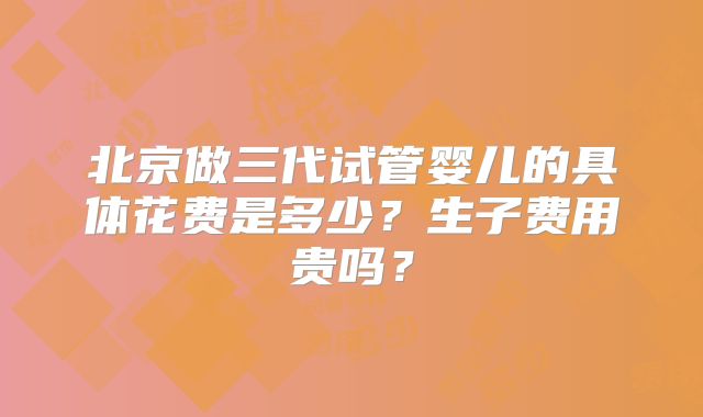 北京做三代试管婴儿的具体花费是多少?生子费用贵吗?