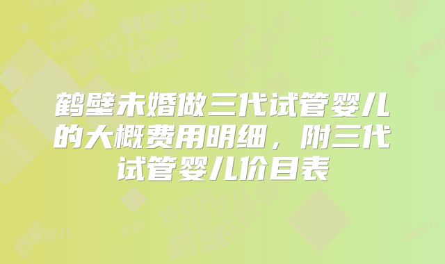 鹤壁未婚做三代试管婴儿的大概费用明细,附三代试管婴儿价目表
