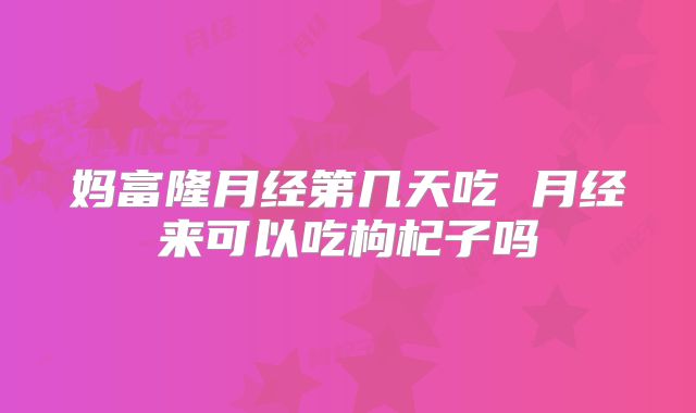 妈富隆月经第几天吃 月经来可以吃枸杞子吗
